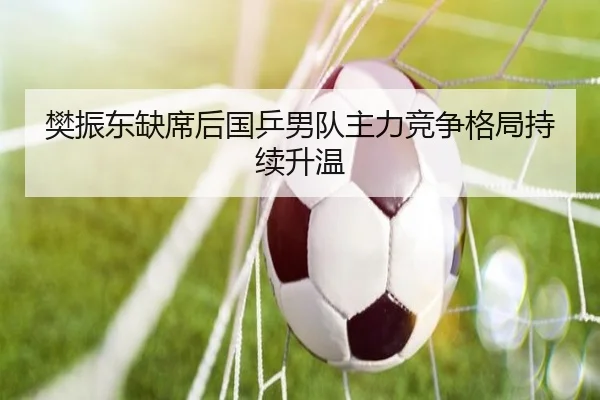 樊振东缺席后国乒男队主力竞争格局持续升温