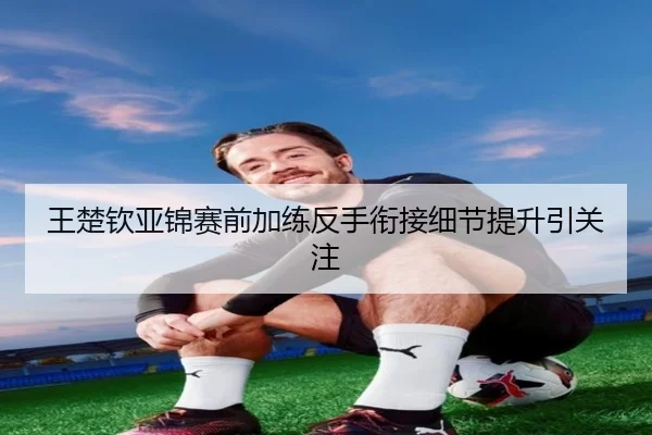 王楚钦亚锦赛前加练反手衔接细节提升引关注